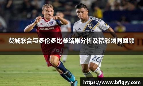 费城联合与多伦多比赛结果分析及精彩瞬间回顾